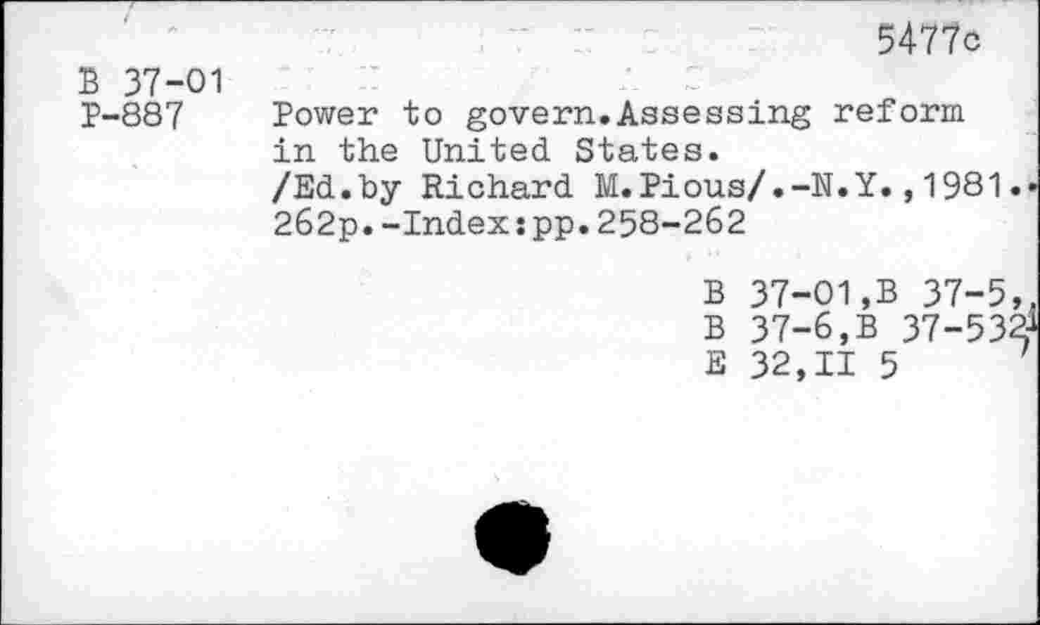 ﻿5477c
B 37-01 P-887
Power to govern.Assessing reform in the United States.
/Ed.by Richard M.Pious/.-N.Y.,1981.
262p.-Index:pp.258-262
B 37-01,B 37-5, B 37-6,B 37-532 E 32,11 5